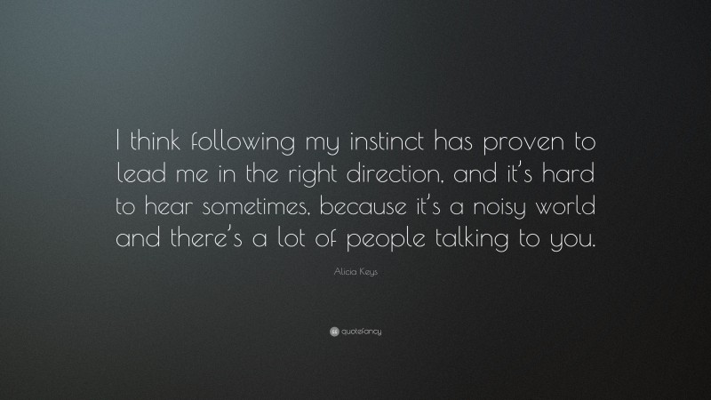 Alicia Keys Quote: “I think following my instinct has proven to lead me in the right direction, and it’s hard to hear sometimes, because it’s a noisy world and there’s a lot of people talking to you.”