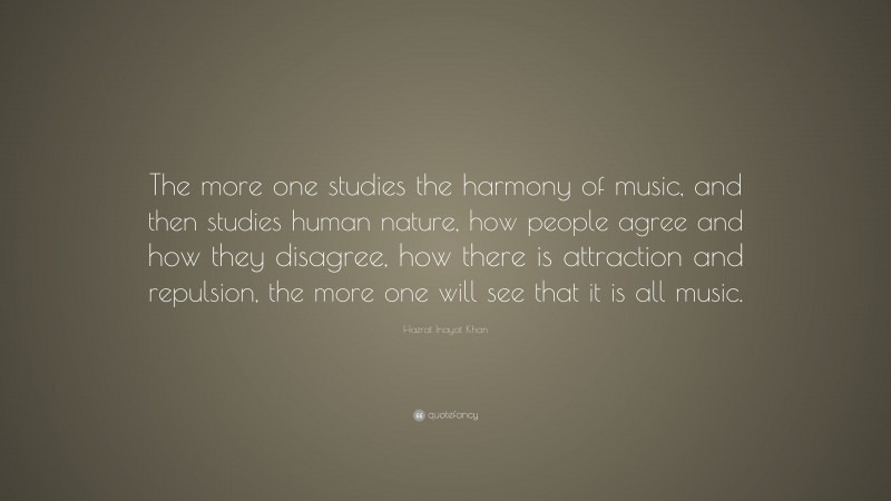 Hazrat Inayat Khan Quote: “The more one studies the harmony of music, and then studies human nature, how people agree and how they disagree, how there is attraction and repulsion, the more one will see that it is all music.”