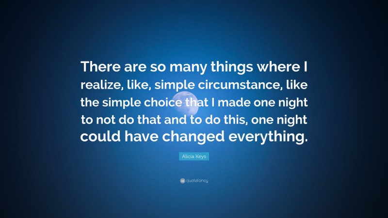 Alicia Keys Quote: “There are so many things where I realize, like, simple circumstance, like the simple choice that I made one night to not do that and to do this, one night could have changed everything.”