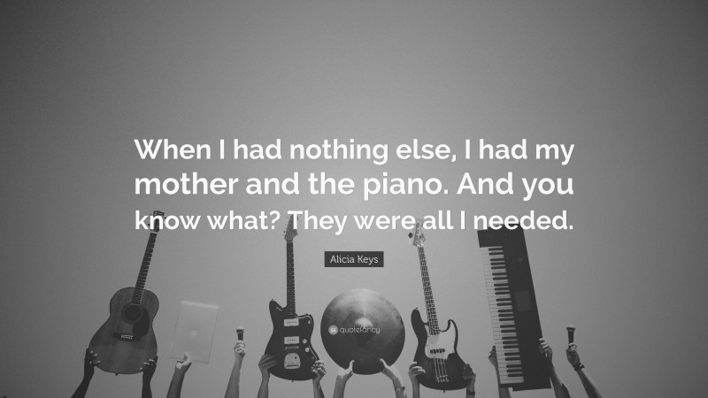 Alicia Keys Quote: “When I had nothing else, I had my mother and the piano. And you know what? They were all I needed.”