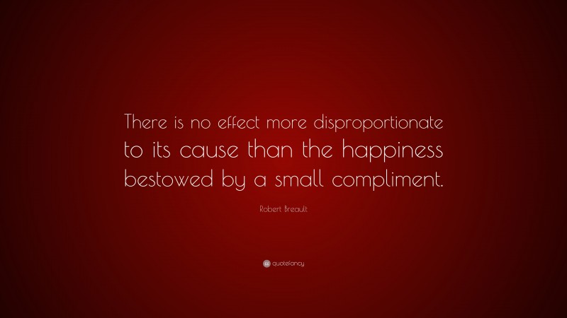 Robert Breault Quote: “There is no effect more disproportionate to its cause than the happiness bestowed by a small compliment.”