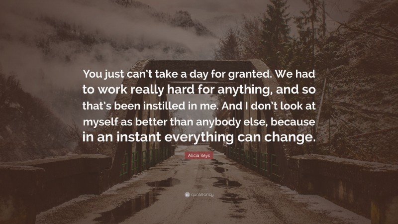 Alicia Keys Quote: “You just can’t take a day for granted. We had to work really hard for anything, and so that’s been instilled in me. And I don’t look at myself as better than anybody else, because in an instant everything can change.”