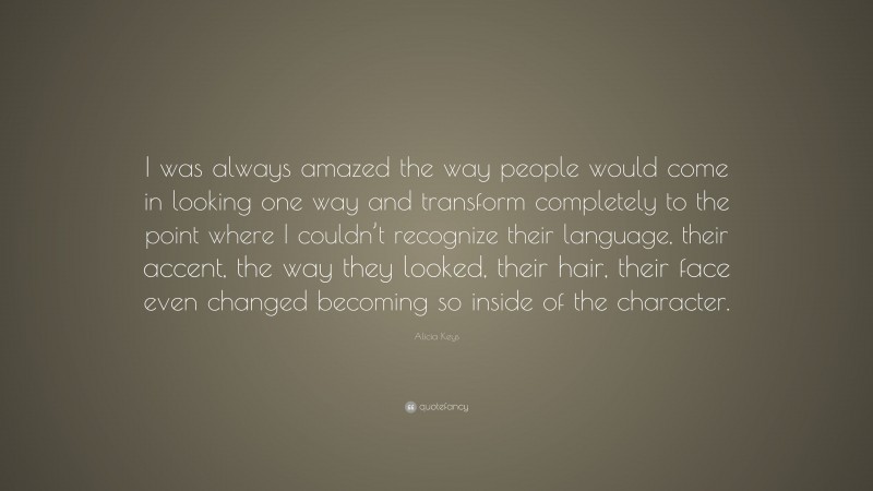 Alicia Keys Quote: “I was always amazed the way people would come in looking one way and transform completely to the point where I couldn’t recognize their language, their accent, the way they looked, their hair, their face even changed becoming so inside of the character.”