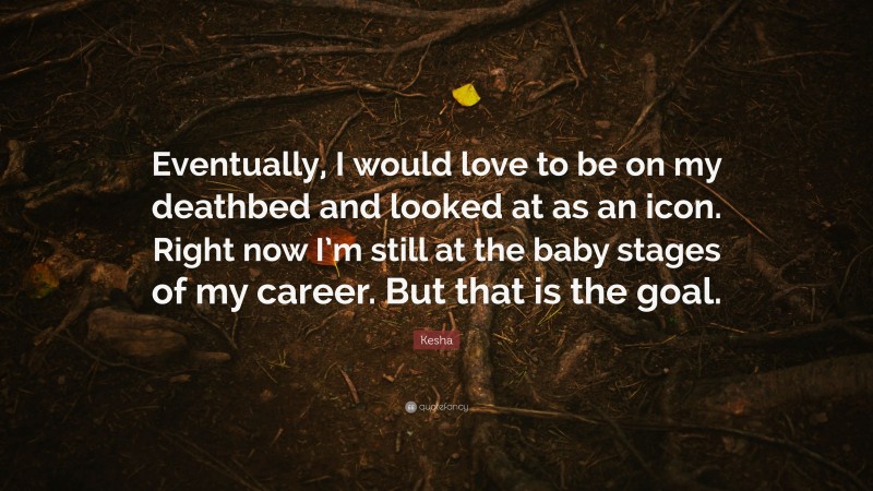 Kesha Quote: “Eventually, I would love to be on my deathbed and looked at as an icon. Right now I’m still at the baby stages of my career. But that is the goal.”