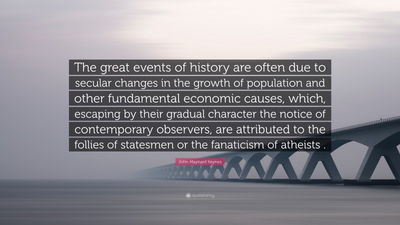 John Maynard Keynes Quote: “The great events of history are often due to secular changes in the growth of population and other fundamental economic causes, which, escaping by their gradual character the notice of contemporary observers, are attributed to the follies of statesmen or the fanaticism of atheists .”