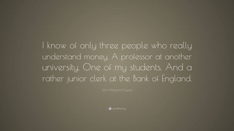 John Maynard Keynes Quote: “I know of only three people who really understand money. A professor at another university. One of my students. And a rather junior clerk at the Bank of England.”