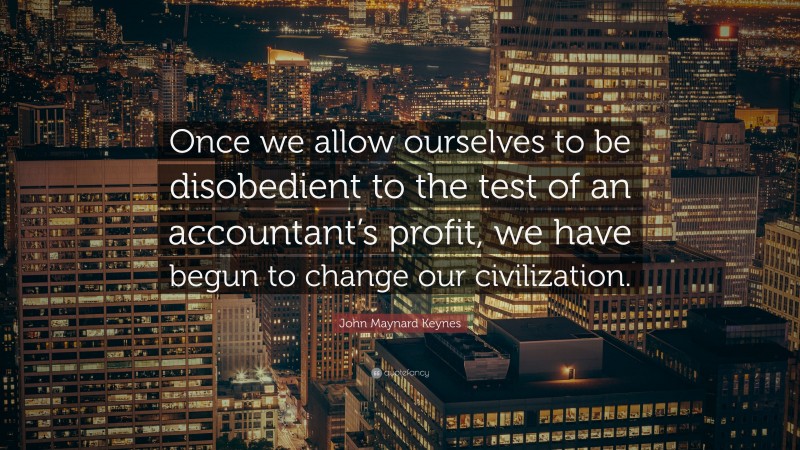 John Maynard Keynes Quote: “Once we allow ourselves to be disobedient to the test of an accountant’s profit, we have begun to change our civilization.”