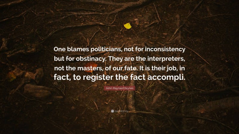 John Maynard Keynes Quote: “One blames politicians, not for inconsistency but for obstinacy. They are the interpreters, not the masters, of our fate. It is their job, in fact, to register the fact accompli.”