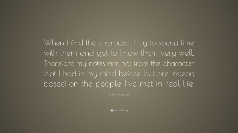 Abbas Kiarostami Quote: “When I find the character, I try to spend time with them and get to know them very well. Therefore my notes are not from the character that I had in my mind before, but are instead based on the people I’ve met in real life.”