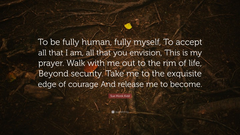 Sue Monk Kidd Quote: “To be fully human, fully myself, To accept all that I am, all that you envision, This is my prayer. Walk with me out to the rim of life, Beyond security. Take me to the exquisite edge of courage And release me to become.”