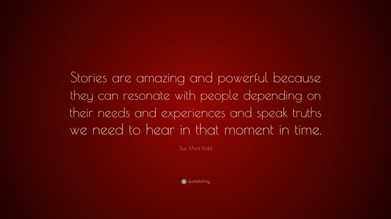 Sue Monk Kidd Quote: “Stories are amazing and powerful because they can resonate with people depending on their needs and experiences and speak truths we need to hear in that moment in time.”