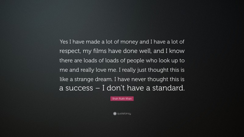 Shah Rukh Khan Quote: “Yes I have made a lot of money and I have a lot of respect, my films have done well, and I know there are loads of loads of people who look up to me and really love me. I really just thought this is like a strange dream. I have never thought this is a success – I don’t have a standard.”
