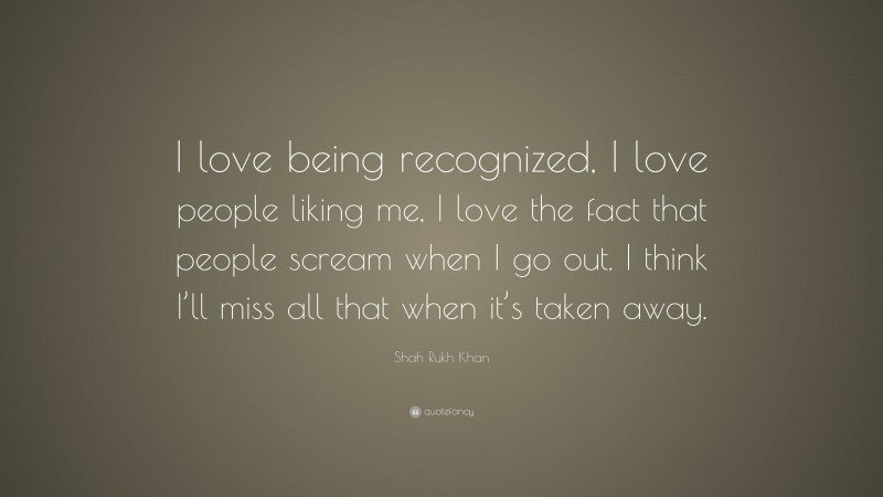 Shah Rukh Khan Quote: “I love being recognized, I love people liking me, I love the fact that people scream when I go out. I think I’ll miss all that when it’s taken away.”