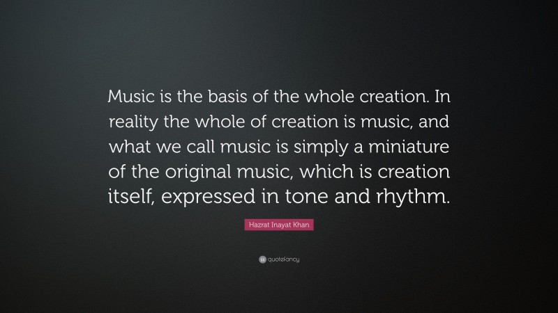 Hazrat Inayat Khan Quote: “Music is the basis of the whole creation. In reality the whole of creation is music, and what we call music is simply a miniature of the original music, which is creation itself, expressed in tone and rhythm.”