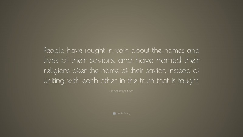Hazrat Inayat Khan Quote: “People have fought in vain about the names and lives of their saviors, and have named their religions after the name of their savior, instead of uniting with each other in the truth that is taught.”