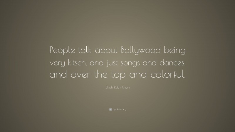 Shah Rukh Khan Quote: “People talk about Bollywood being very kitsch, and just songs and dances, and over the top and colorful.”