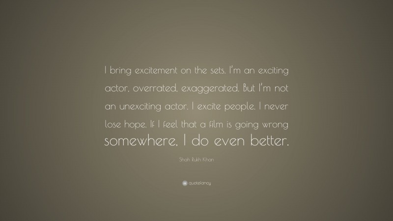 Shah Rukh Khan Quote: “I bring excitement on the sets. I’m an exciting actor, overrated, exaggerated. But I’m not an unexciting actor. I excite people. I never lose hope. If I feel that a film is going wrong somewhere, I do even better.”