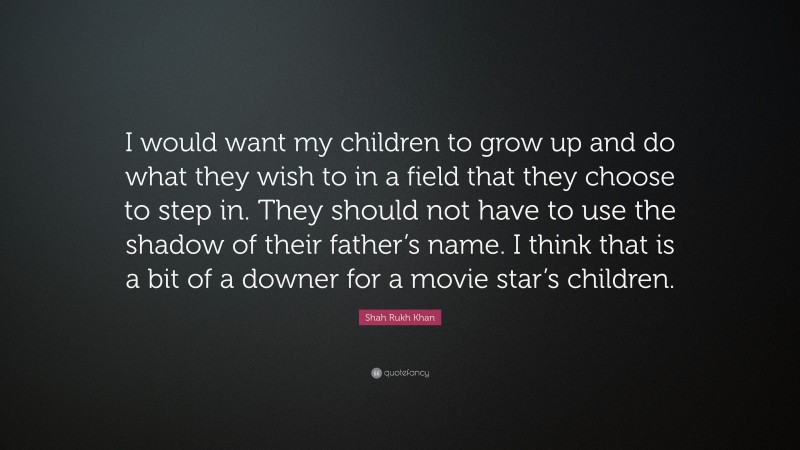 Shah Rukh Khan Quote: “I would want my children to grow up and do what they wish to in a field that they choose to step in. They should not have to use the shadow of their father’s name. I think that is a bit of a downer for a movie star’s children.”