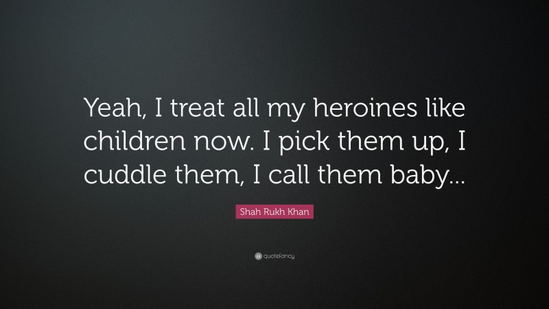 Shah Rukh Khan Quote: “Yeah, I treat all my heroines like children now. I pick them up, I cuddle them, I call them baby...”