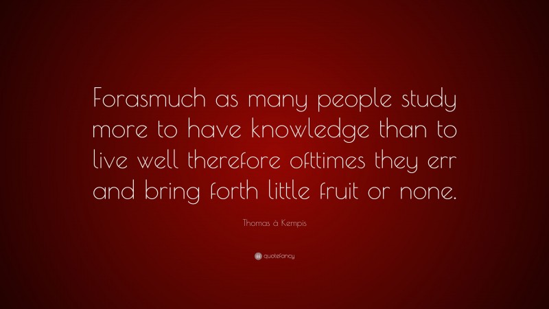 Thomas à Kempis Quote: “Forasmuch as many people study more to have knowledge than to live well therefore ofttimes they err and bring forth little fruit or none.”