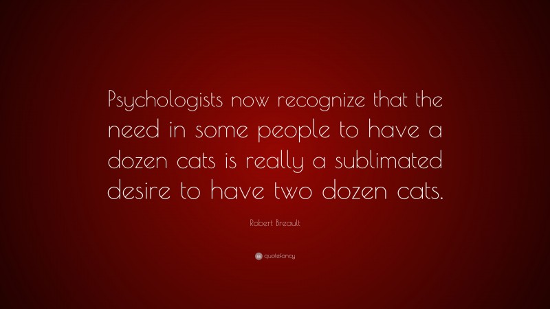 Robert Breault Quote: “Psychologists now recognize that the need in some people to have a dozen cats is really a sublimated desire to have two dozen cats.”