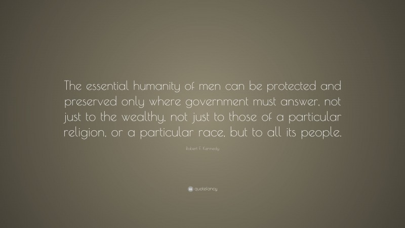 Robert F. Kennedy Quote: “The essential humanity of men can be protected and preserved only where government must answer, not just to the wealthy, not just to those of a particular religion, or a particular race, but to all its people.”
