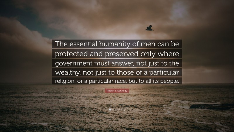Robert F. Kennedy Quote: “The essential humanity of men can be protected and preserved only where government must answer, not just to the wealthy, not just to those of a particular religion, or a particular race, but to all its people.”