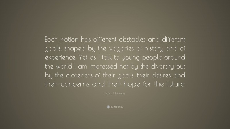 Robert F. Kennedy Quote: “Each nation has different obstacles and different goals, shaped by the vagaries of history and of experience. Yet as I talk to young people around the world I am impressed not by the diversity but by the closeness of their goals, their desires and their concerns and their hope for the future.”