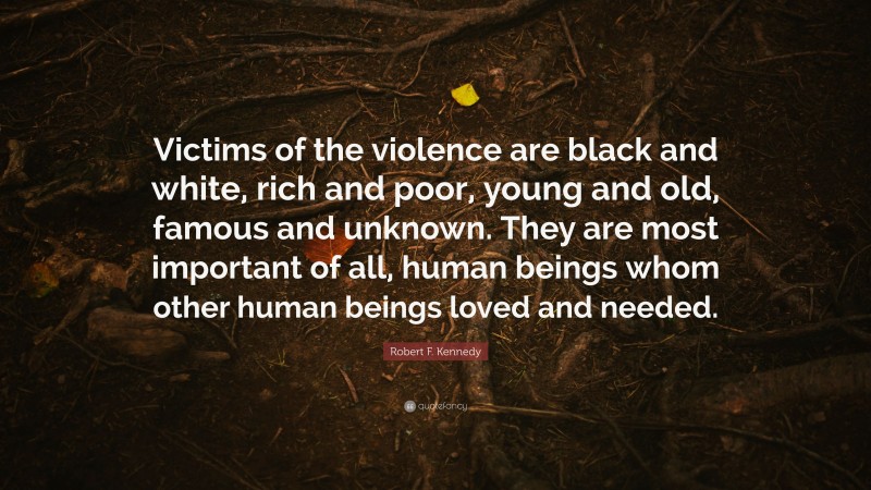 Robert F. Kennedy Quote: “Victims of the violence are black and white, rich and poor, young and old, famous and unknown. They are most important of all, human beings whom other human beings loved and needed.”