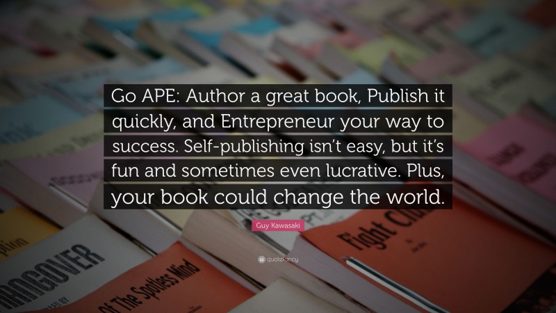 Guy Kawasaki Quote: “Go APE: Author a great book, Publish it quickly, and Entrepreneur your way to success. Self-publishing isn’t easy, but it’s fun and sometimes even lucrative. Plus, your book could change the world.”