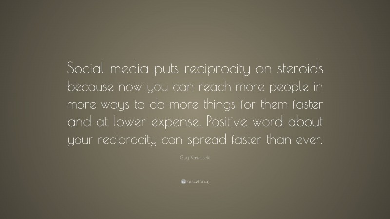 Guy Kawasaki Quote: “Social media puts reciprocity on steroids because now you can reach more people in more ways to do more things for them faster and at lower expense. Positive word about your reciprocity can spread faster than ever.”