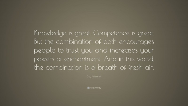 Guy Kawasaki Quote: “Knowledge is great. Competence is great. But the combination of both encourages people to trust you and increases your powers of enchantment. And in this world, the combination is a breath of fresh air.”