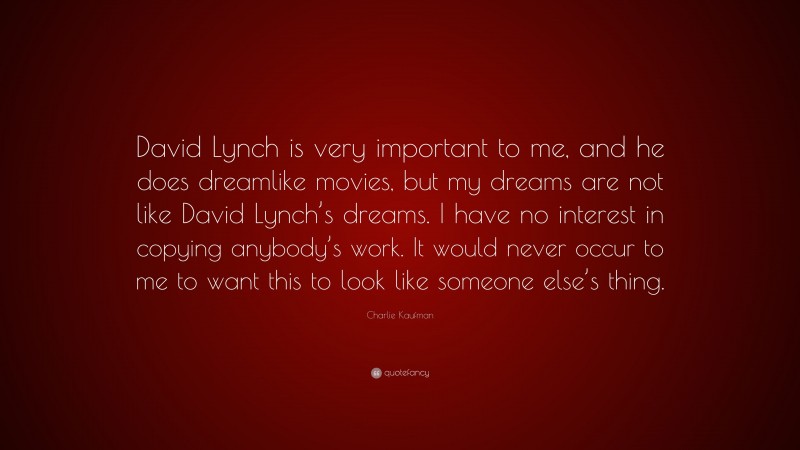 Charlie Kaufman Quote: “David Lynch is very important to me, and he does dreamlike movies, but my dreams are not like David Lynch’s dreams. I have no interest in copying anybody’s work. It would never occur to me to want this to look like someone else’s thing.”