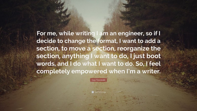 Guy Kawasaki Quote: “For me, while writing I am an engineer, so if I decide to change the format, I want to add a section, to move a section, reorganize the section, anything I want to do, I just boot words, and I do what I want to do. So, I feel completely empowered when I’m a writer.”