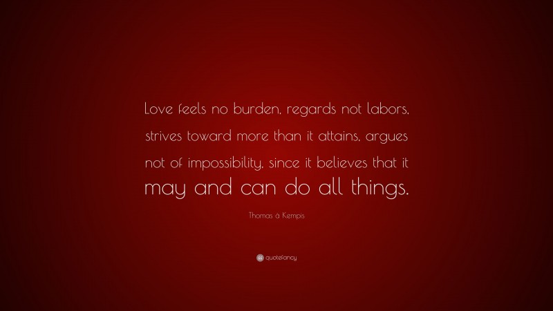 Thomas à Kempis Quote: “Love feels no burden, regards not labors, strives toward more than it attains, argues not of impossibility, since it believes that it may and can do all things.”