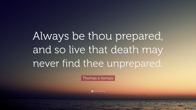 Thomas à Kempis Quote: “Always be thou prepared, and so live that death may never find thee unprepared.”