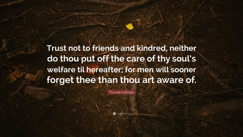 Thomas à Kempis Quote: “Trust not to friends and kindred, neither do thou put off the care of thy soul’s welfare til hereafter; for men will sooner forget thee than thou art aware of.”
