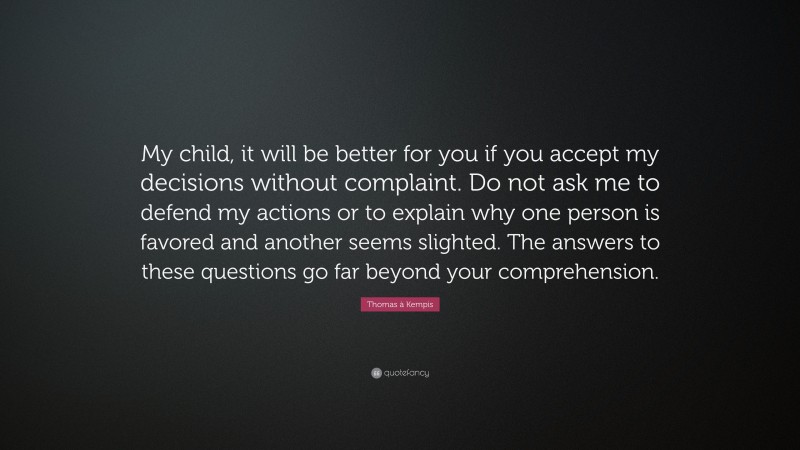 Thomas à Kempis Quote: “My child, it will be better for you if you accept my decisions without complaint. Do not ask me to defend my actions or to explain why one person is favored and another seems slighted. The answers to these questions go far beyond your comprehension.”