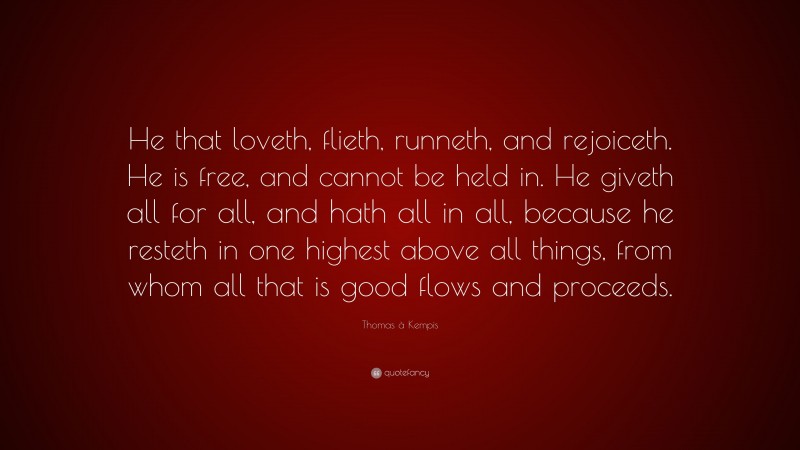 Thomas à Kempis Quote: “He that loveth, flieth, runneth, and rejoiceth. He is free, and cannot be held in. He giveth all for all, and hath all in all, because he resteth in one highest above all things, from whom all that is good flows and proceeds.”