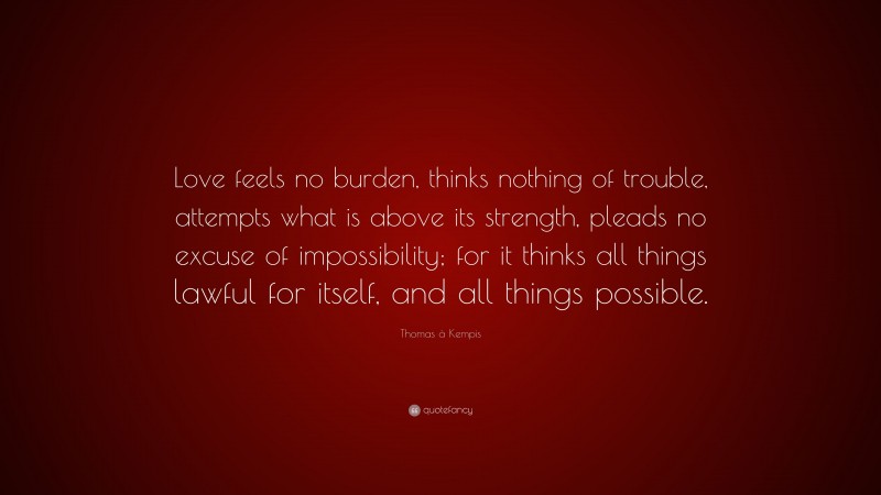 Thomas à Kempis Quote: “Love feels no burden, thinks nothing of trouble, attempts what is above its strength, pleads no excuse of impossibility; for it thinks all things lawful for itself, and all things possible.”