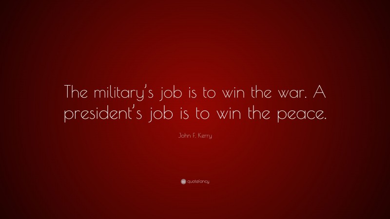 John F. Kerry Quote: “The military’s job is to win the war. A president’s job is to win the peace.”