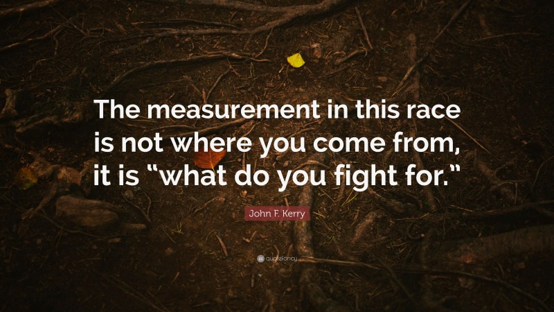 John F. Kerry Quote: “The measurement in this race is not where you come from, it is “what do you fight for.””