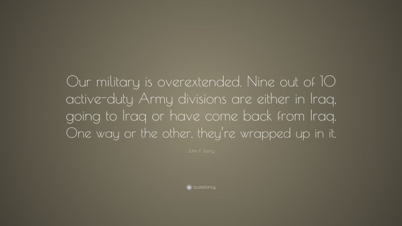 John F. Kerry Quote: “Our military is overextended. Nine out of 10 active-duty Army divisions are either in Iraq, going to Iraq or have come back from Iraq. One way or the other, they’re wrapped up in it.”