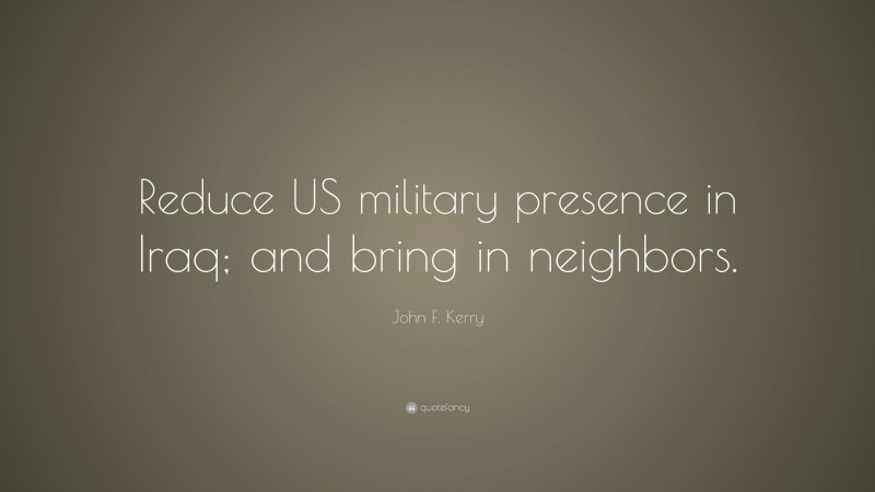 John F. Kerry Quote: “Reduce US military presence in Iraq; and bring in neighbors.”