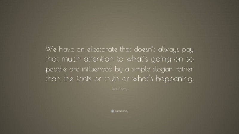 John F. Kerry Quote: “We have an electorate that doesn’t always pay that much attention to what’s going on so people are influenced by a simple slogan rather than the facts or truth or what’s happening.”