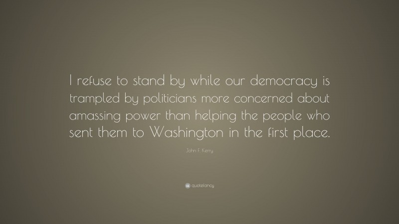 John F. Kerry Quote: “I refuse to stand by while our democracy is trampled by politicians more concerned about amassing power than helping the people who sent them to Washington in the first place.”