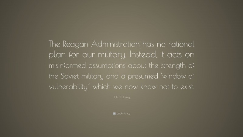 John F. Kerry Quote: “The Reagan Administration has no rational plan for our military. Instead, it acts on misinformed assumptions about the strength of the Soviet military and a presumed ‘window of vulnerability,’ which we now know not to exist.”