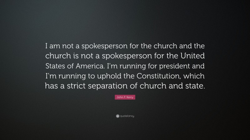 John F. Kerry Quote: “I am not a spokesperson for the church and the church is not a spokesperson for the United States of America. I’m running for president and I’m running to uphold the Constitution, which has a strict separation of church and state.”