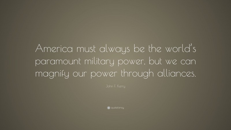 John F. Kerry Quote: “America must always be the world’s paramount military power, but we can magnify our power through alliances.”