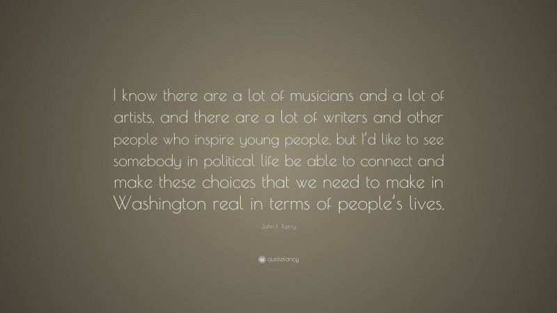 John F. Kerry Quote: “I know there are a lot of musicians and a lot of artists, and there are a lot of writers and other people who inspire young people, but I’d like to see somebody in political life be able to connect and make these choices that we need to make in Washington real in terms of people’s lives.”